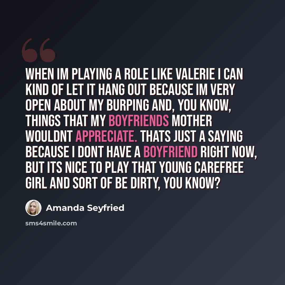 “When Im playing a role like Valerie I can kind of let it hang out because Im very open about my burping and, you know, things that my boyfriends mother wouldnt appreciate. Thats just a saying because I dont have a boyfriend right now, but its nice to play that young carefree girl and sort of be…” quote by Amanda Seyfried