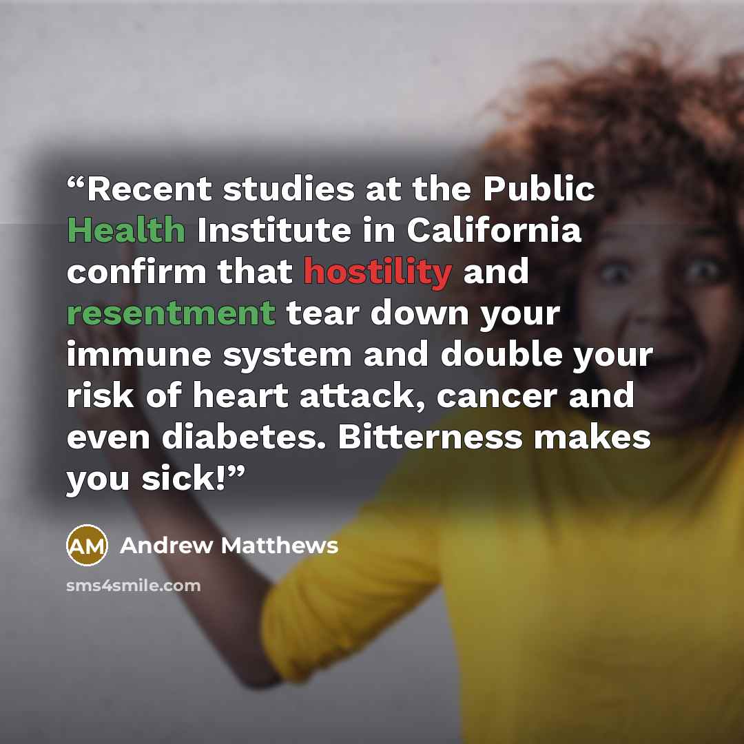 “Recent studies at the Public Health Institute in California confirm that hostility and resentment tear down your immune system and double your risk of heart attack, cancer and even diabetes. Bitterness makes you sick!” quote by Andrew Matthews