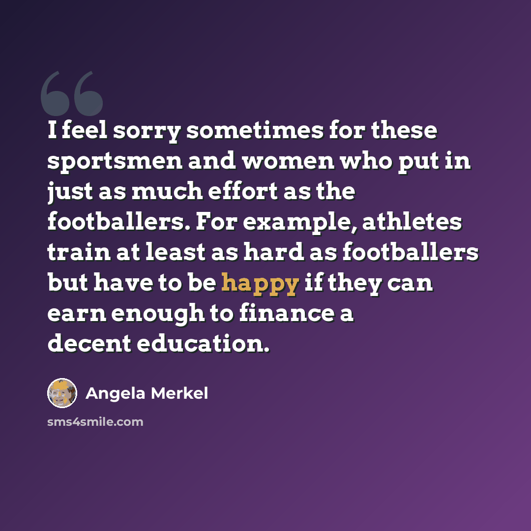 “I feel sorry sometimes for these sportsmen and women who put in just as much effort as the footballers. For example, athletes train at least as hard as footballers but have to be happy if they can earn enough to finance a decent education.” quote by Angela Merkel