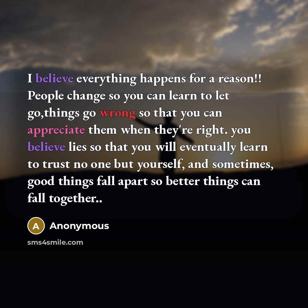 “I believe everything happens for a reason!! People change so you can learn to let go,things go wrong so that you can appreciate them when they're right. you believe lies so that you will eventually learn to trust no one but yourself, and sometimes, good things fall apart so better things can fall…” quote by Anonymous