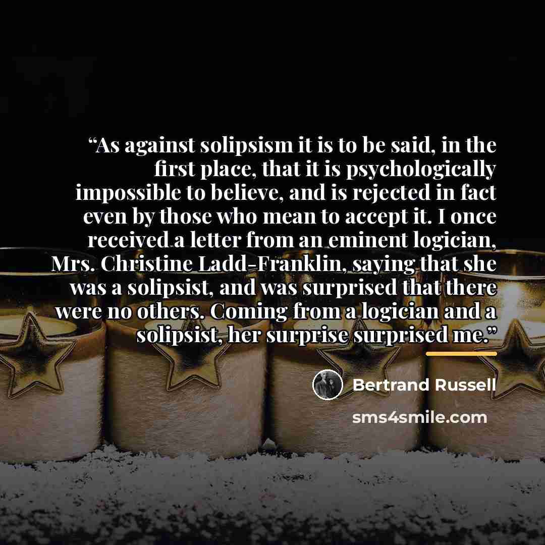 “As against solipsism it is to be said, in the first place, that it is psychologically impossible to believe, and is rejected in fact even by those who mean to accept it. I once received a letter from an eminent logician, Mrs. Christine Ladd-Franklin, saying that she was a solipsist, and was…” quote by Bertrand Russell