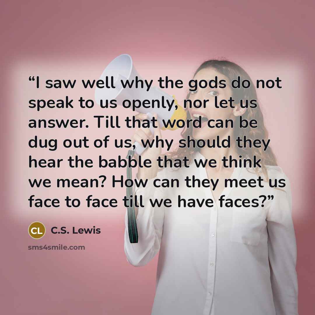 “I saw well why the gods do not speak to us openly, nor let us answer. Till that word can be dug out of us, why should they hear the babble that we think we mean? How can they meet us face to face till we have faces?” quote by C.S. Lewis