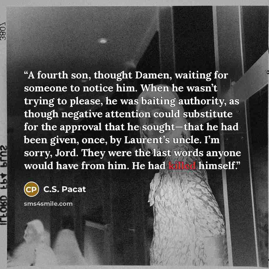 “A fourth son, thought Damen, waiting for someone to notice him. When he wasn’t trying to please, he was baiting authority, as though negative attention could substitute for the approval that he sought—that he had been given, once, by Laurent’s uncle. I’m sorry, Jord. They were the last words…” quote by C.S. Pacat