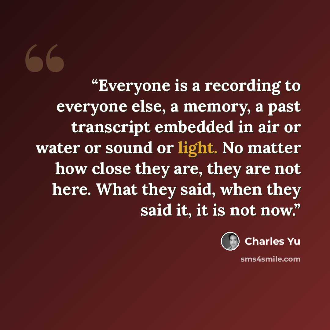 “Everyone is a recording to everyone else, a memory, a past transcript embedded in air or water or sound or light. No matter how close they are, they are not here. What they said, when they said it, it is not now.” quote by Charles Yu