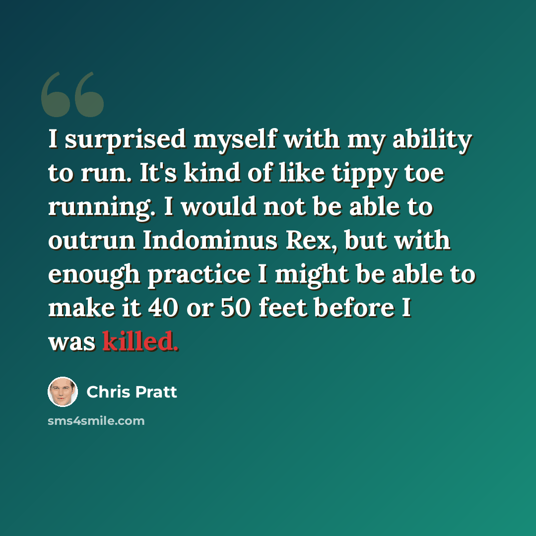 “I surprised myself with my ability to run. It's kind of like tippy toe running. I would not be able to outrun Indominus Rex, but with enough practice I might be able to make it 40 or 50 feet before I was killed.” quote by Chris Pratt