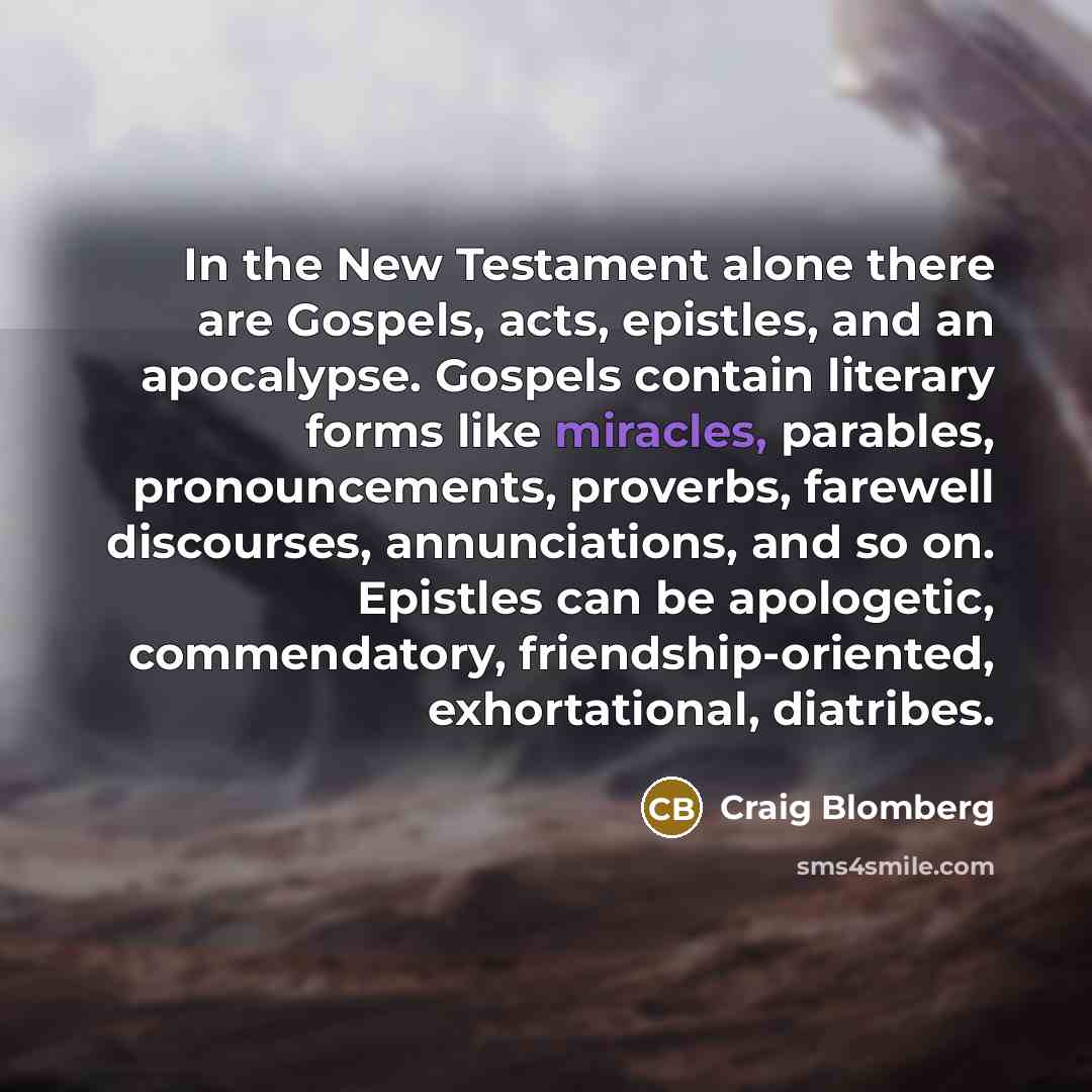 “In the New Testament alone there are Gospels, acts, epistles, and an apocalypse. Gospels contain literary forms like miracles, parables, pronouncements, proverbs, farewell discourses, annunciations, and so on. Epistles can be apologetic, commendatory, friendship-oriented, exhortational, diatribes.” quote by Craig Blomberg