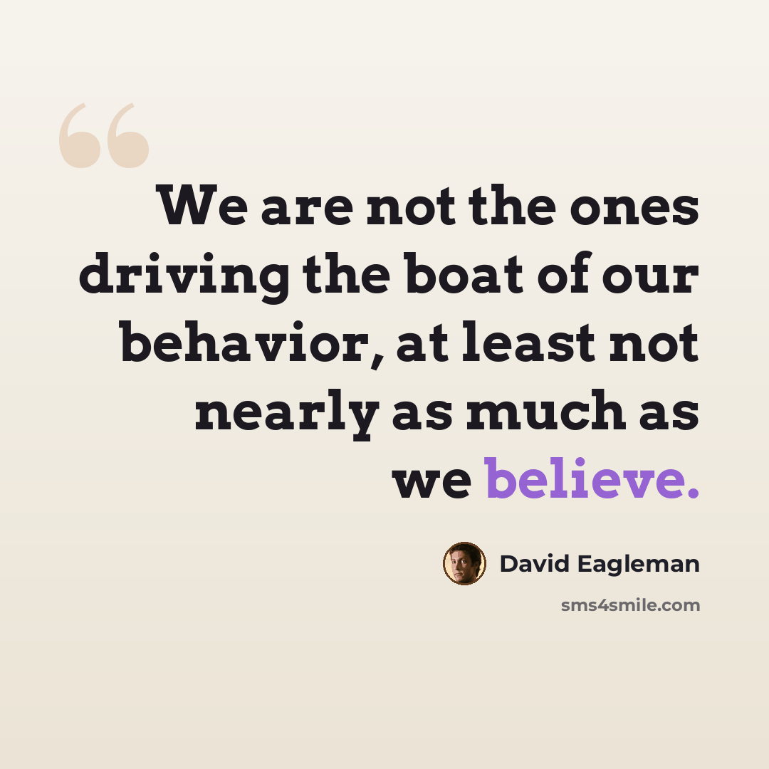 “We are not the ones driving the boat of our behavior, at least not nearly as much as we believe.” quote by David Eagleman