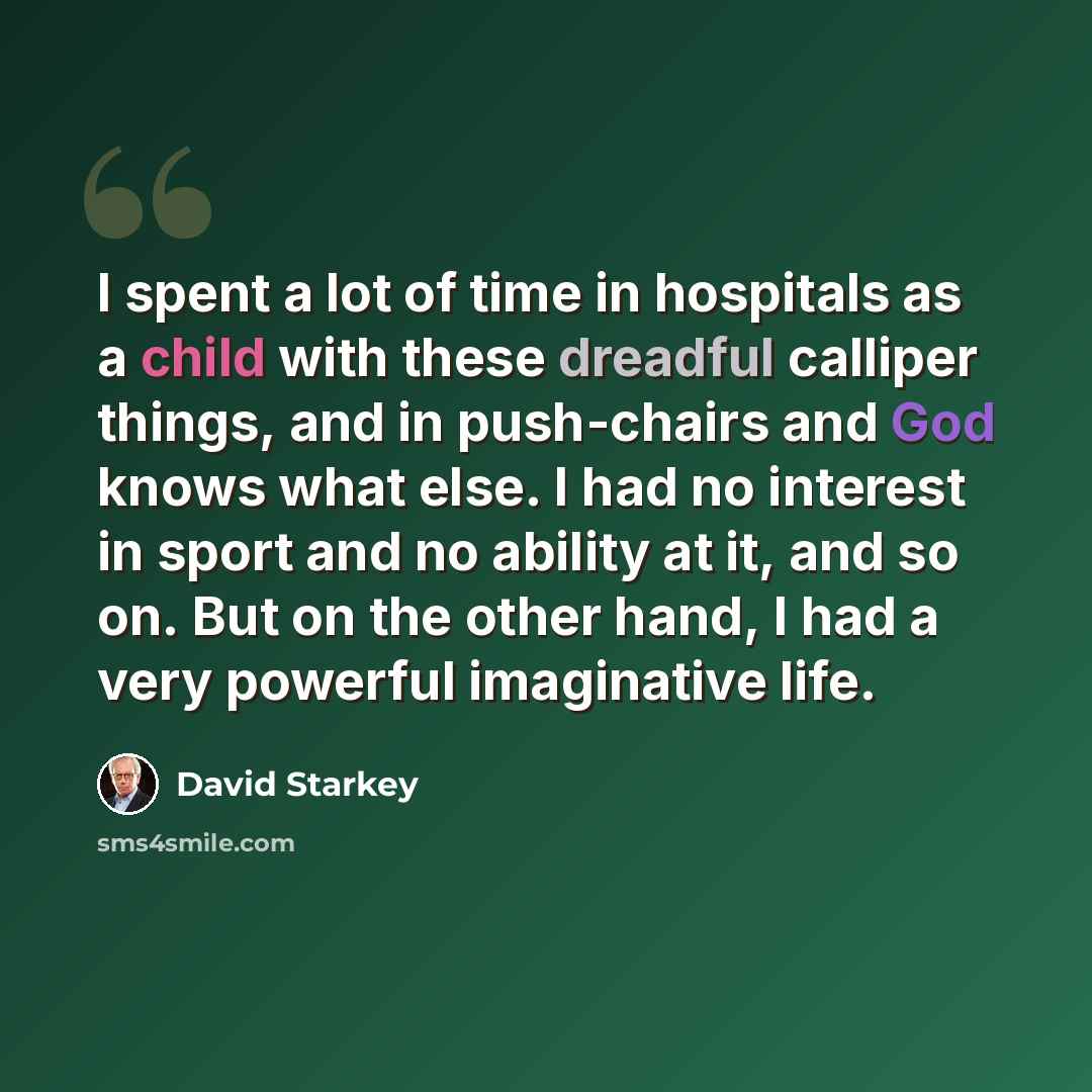 “I spent a lot of time in hospitals as a child with these dreadful calliper things, and in push-chairs and God knows what else. I had no interest in sport and no ability at it, and so on. But on the other hand, I had a very powerful imaginative life.” quote by David Starkey
