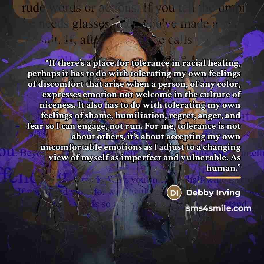“If there’s a place for tolerance in racial healing, perhaps it has to do with tolerating my own feelings of discomfort that arise when a person, of any color, expresses emotion not welcome in the culture of niceness. It also has to do with tolerating my own feelings of shame, humiliation, regret…” quote by Debby Irving