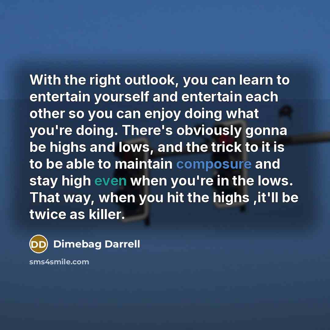 “With the right outlook, you can learn to entertain yourself and entertain each other so you can enjoy doing what you're doing. There's obviously gonna be highs and lows, and the trick to it is to be able to maintain composure and stay high even when you're in the lows. That way, when you hit the…” quote by Dimebag Darrell