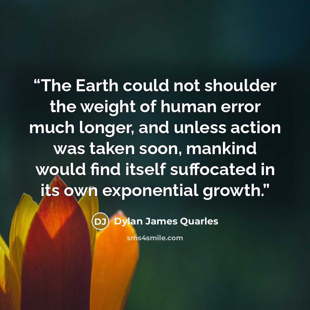 “The Earth could not shoulder the weight of human error much longer, and unless action was taken soon, mankind would find itself suffocated in its own exponential growth.” quote by Dylan James Quarles