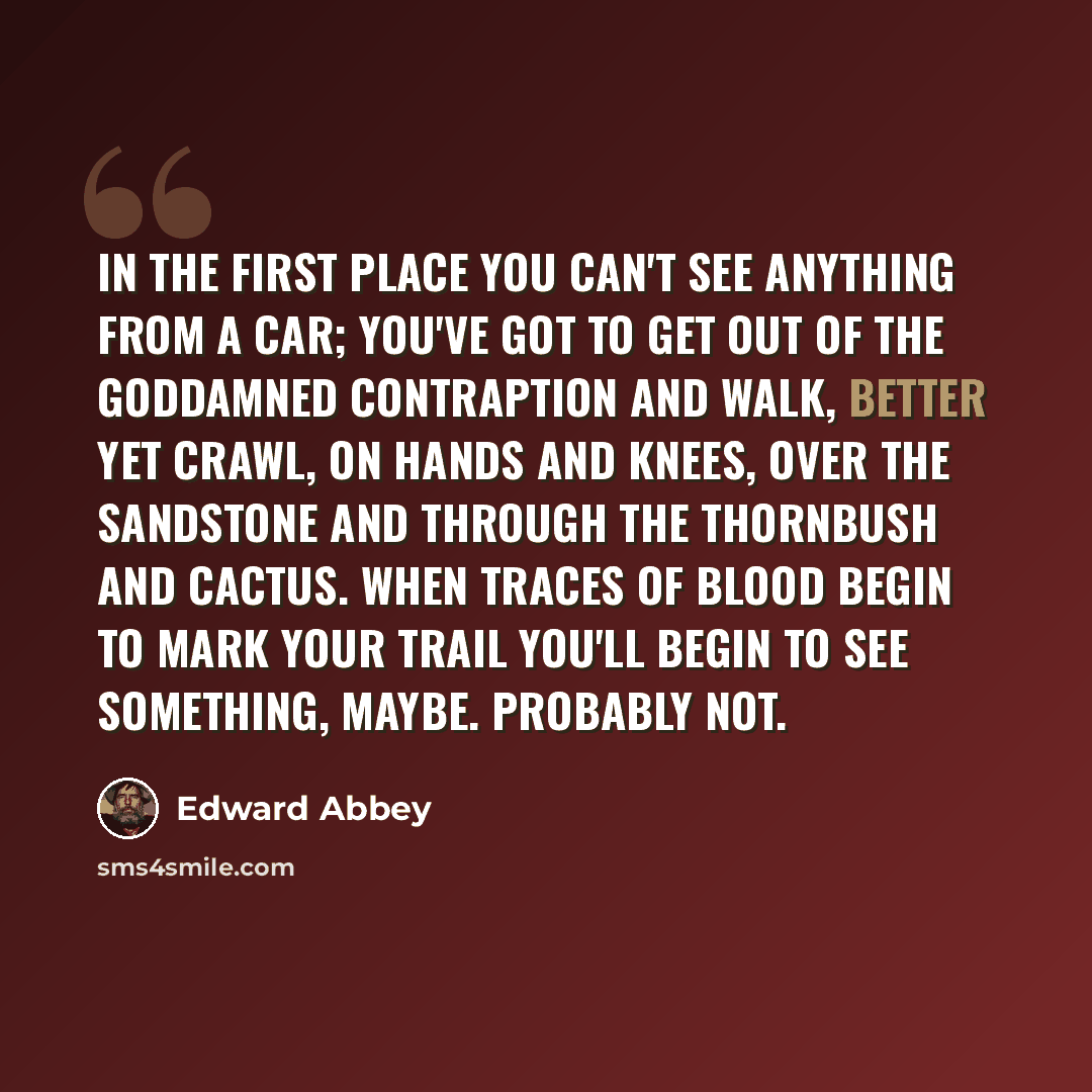 “In the first place you can't see anything from a car; you've got to get out of the goddamned contraption and walk, better yet crawl, on hands and knees, over the sandstone and through the thornbush and cactus. When traces of blood begin to mark your trail you'll begin to see something, maybe…” quote by Edward Abbey