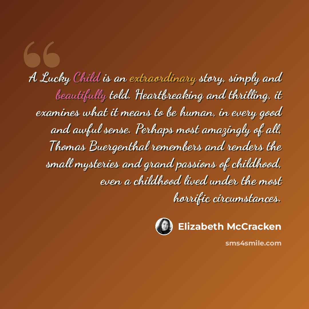 “A Lucky Child is an extraordinary story, simply and beautifully told. Heartbreaking and thrilling, it examines what it means to be human, in every good and awful sense. Perhaps most amazingly of all, Thomas Buergenthal remembers and renders the small mysteries and grand passions of childhood, even…” quote by Elizabeth McCracken