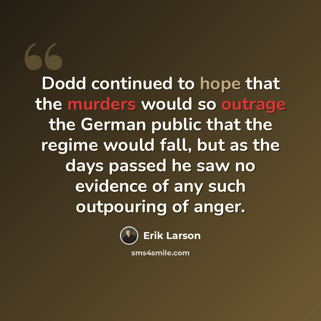 “Dodd continued to hope that the murders would so outrage the German public that the regime would fall, but as the days passed he saw no evidence of any such outpouring of anger.” quote by Erik Larson