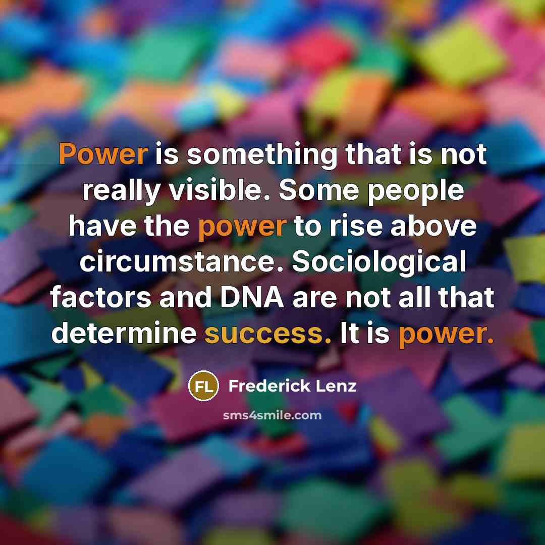 “Power is something that is not really visible. Some people have the power to rise above circumstance. Sociological factors and DNA are not all that determine success. It is power.” quote by Frederick Lenz