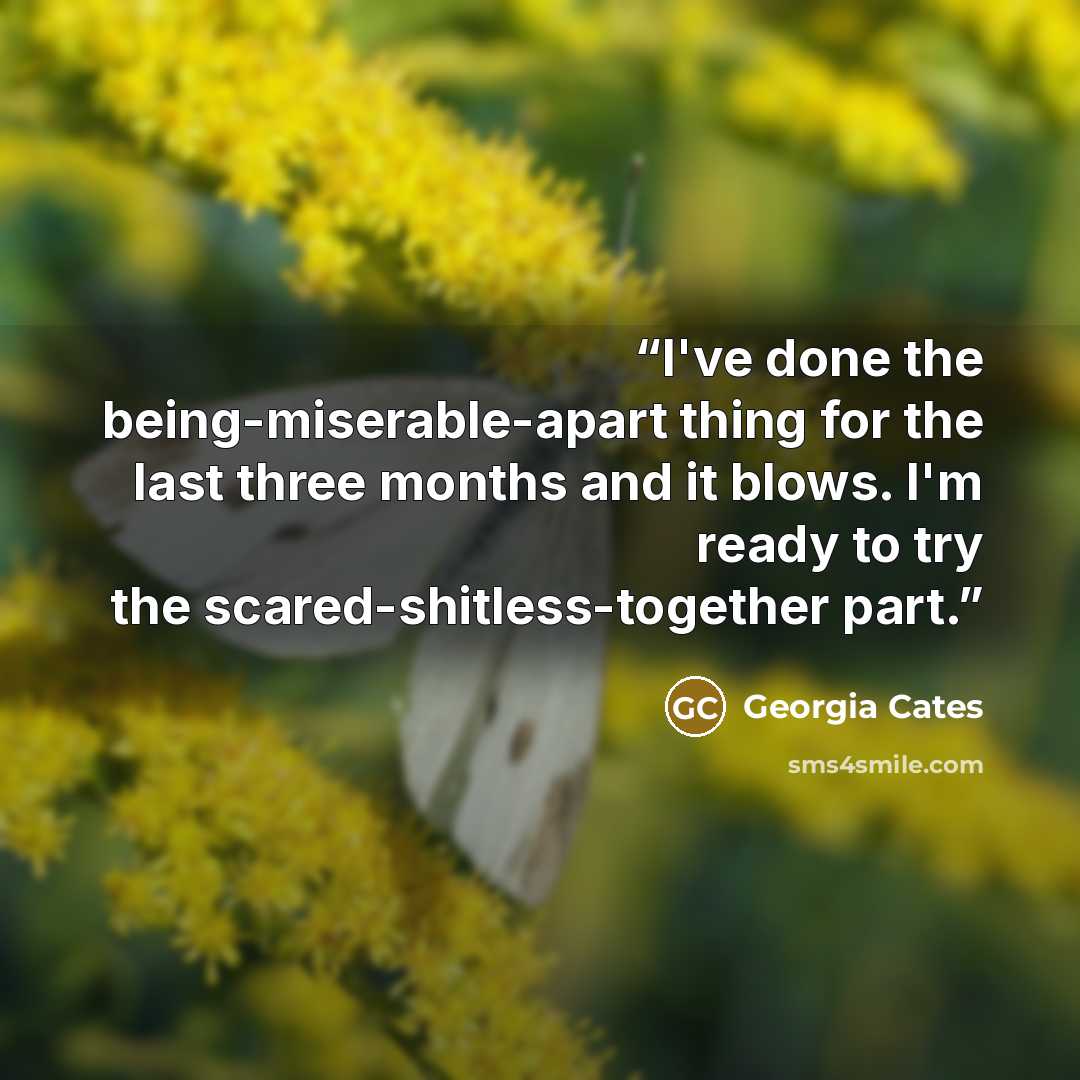 “I've done the being-miserable-apart thing for the last three months and it blows. I'm ready to try the scared-shitless-together part.” quote by Georgia Cates