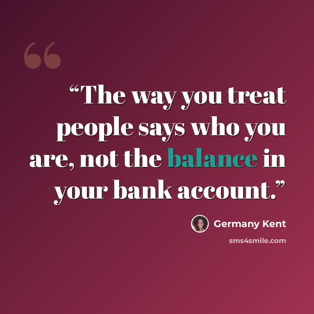 “The way you treat people says who you are, not the balance in your bank account.” quote by Germany Kent