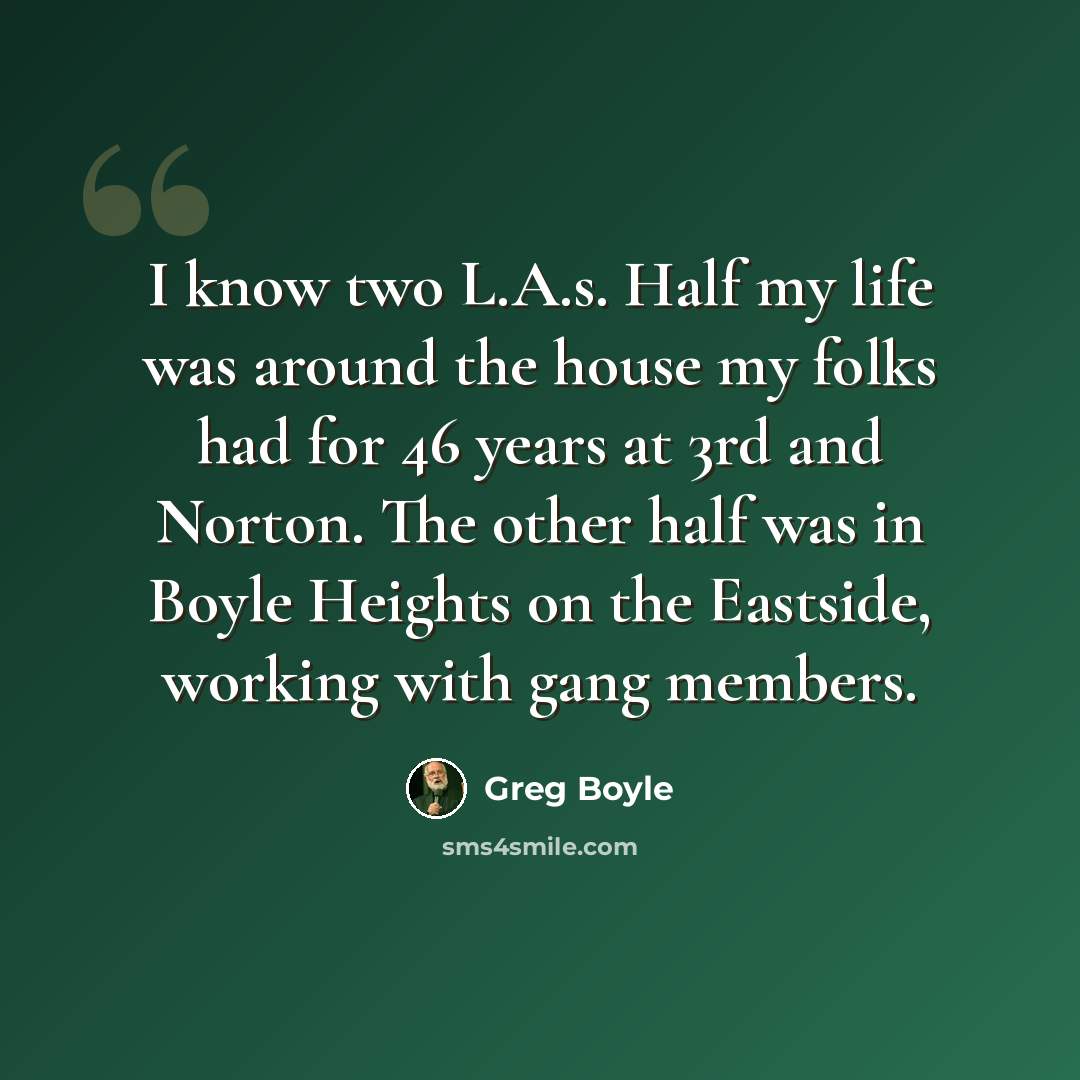 “I know two L.A.s. Half my life was around the house my folks had for 46 years at 3rd and Norton. The other half was in Boyle Heights on the Eastside, working with gang members.” quote by Greg Boyle