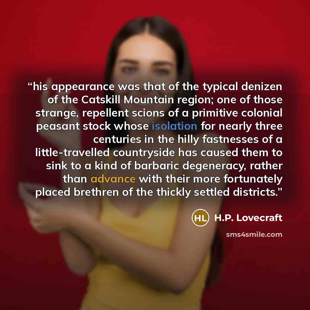 “his appearance was that of the typical denizen of the Catskill Mountain region; one of those strange, repellent scions of a primitive colonial peasant stock whose isolation for nearly three centuries in the hilly fastnesses of a little-travelled countryside has caused them to sink to a kind of…” quote by H.P. Lovecraft