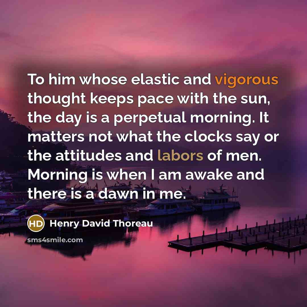 “To him whose elastic and vigorous thought keeps pace with the sun, the day is a perpetual morning. It matters not what the clocks say or the attitudes and labors of men. Morning is when I am awake and there is a dawn in me.” quote by Henry David Thoreau
