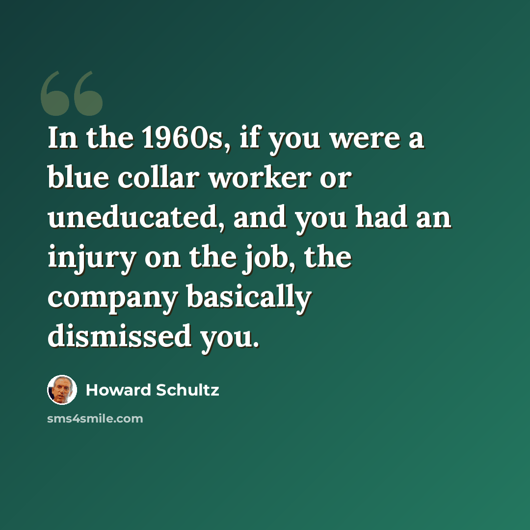 “In the 1960s, if you were a blue collar worker or uneducated, and you had an injury on the job, the company basically dismissed you.” quote by Howard Schultz
