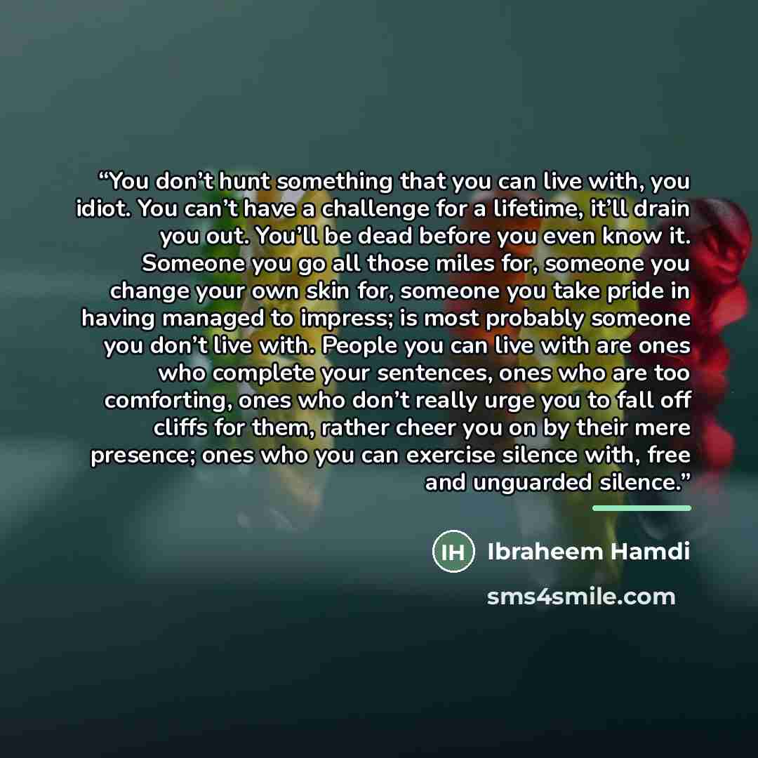 “You don’t hunt something that you can live with, you idiot. You can’t have a challenge for a lifetime, it’ll drain you out. You’ll be dead before you even know it. Someone you go all those miles for, someone you change your own skin for, someone you take pride in having managed to impress; is most…” quote by Ibraheem Hamdi