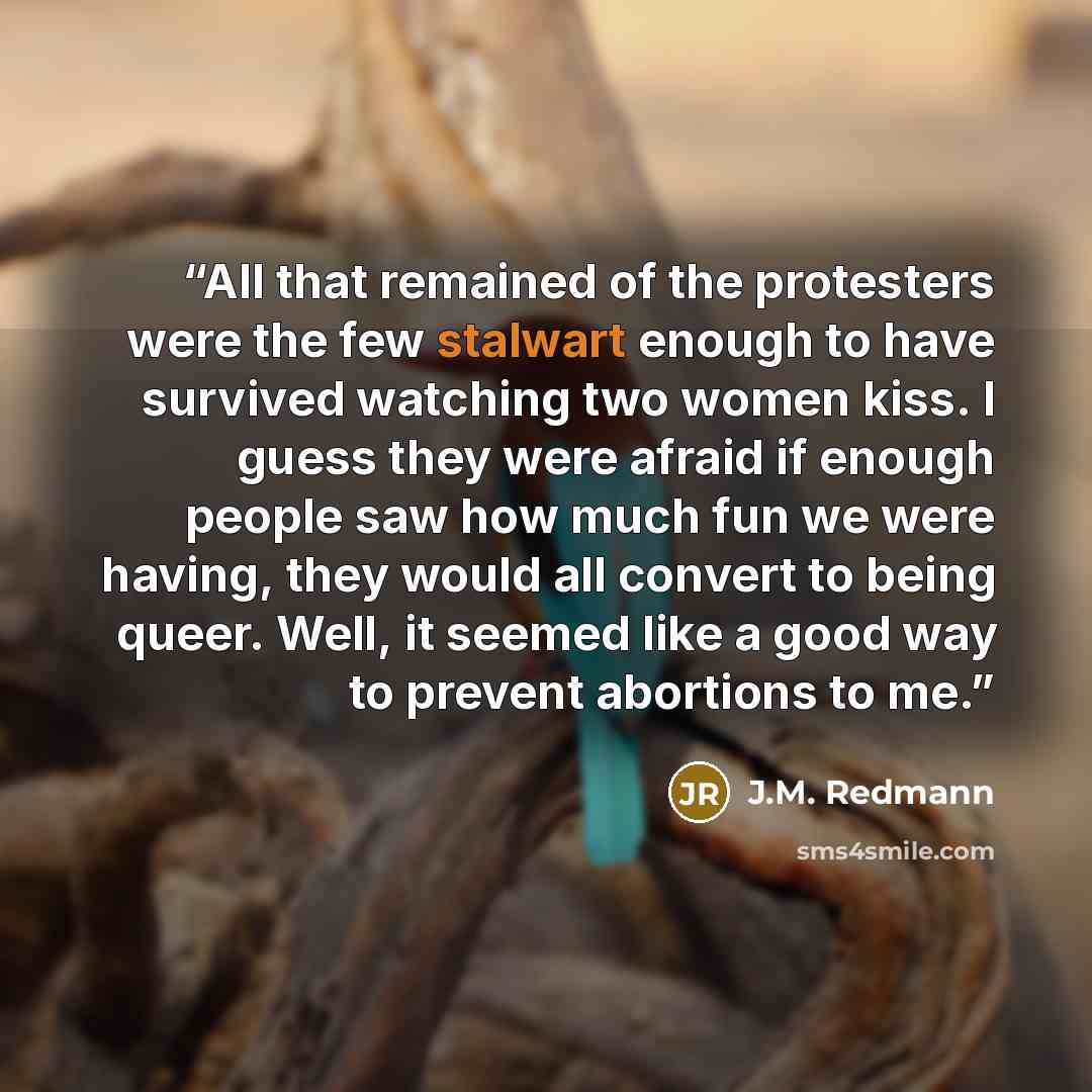 “All that remained of the protesters were the few stalwart enough to have survived watching two women kiss. I guess they were afraid if enough people saw how much fun we were having, they would all convert to being queer. Well, it seemed like a good way to prevent abortions to me.” quote by J.M. Redmann