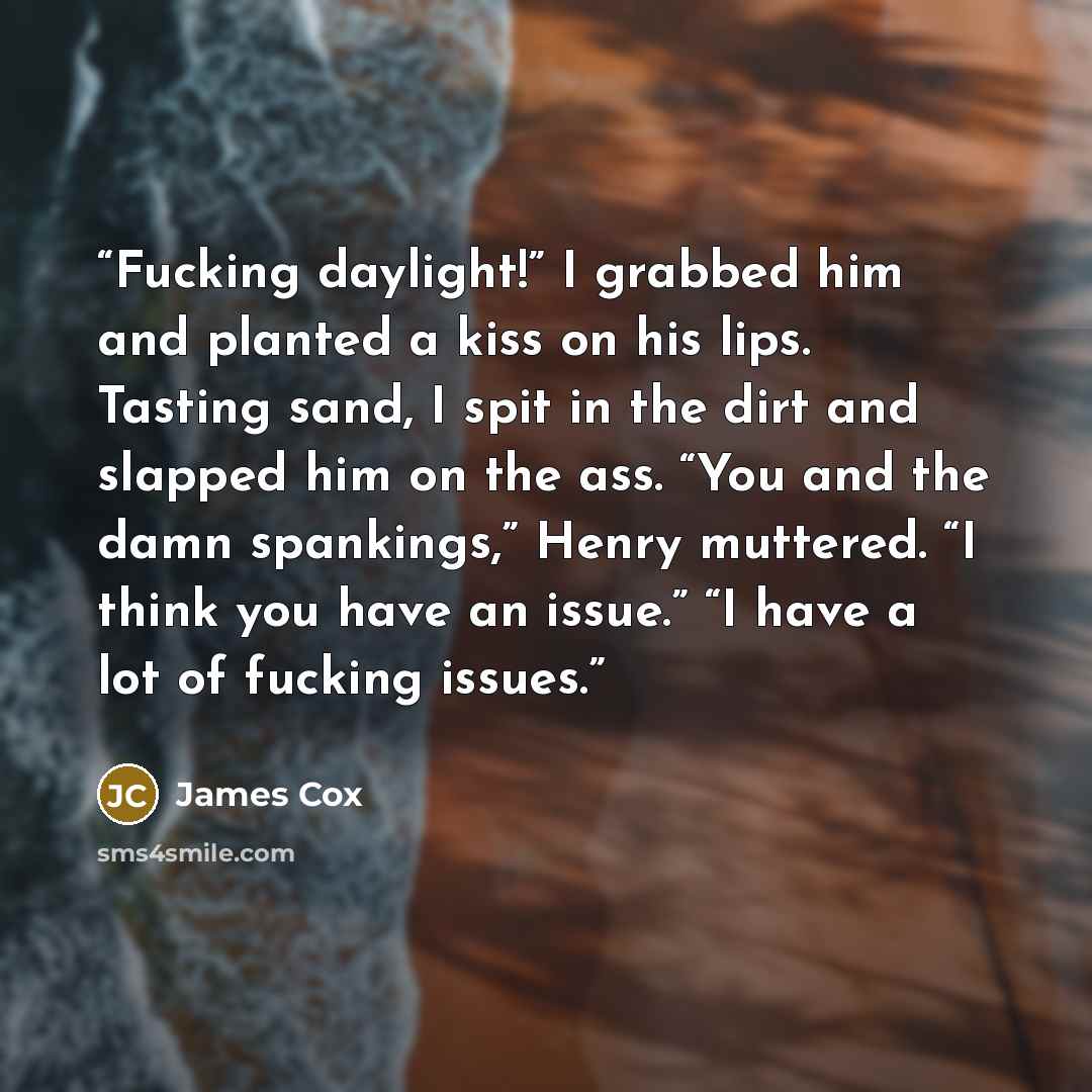 “Fucking daylight!” I grabbed him and planted a kiss on his lips. Tasting sand, I spit in the dirt and slapped him on the ass. “You and the damn spankings,” Henry muttered. “I think you have an issue.” “I have a lot of fucking issues.” quote by James Cox