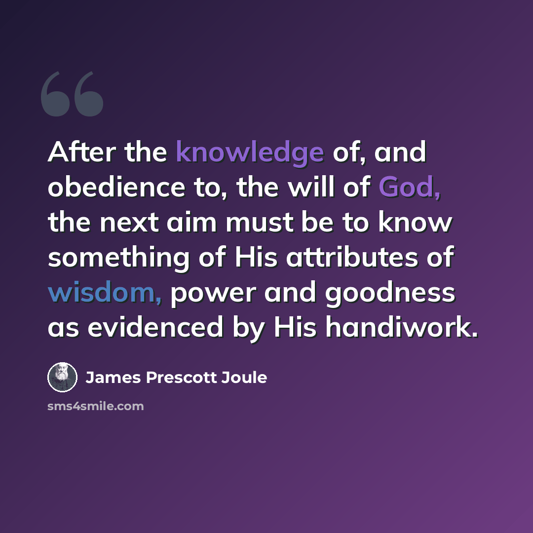 “After the knowledge of, and obedience to, the will of God, the next aim must be to know something of His attributes of wisdom, power and goodness as evidenced by His handiwork.” quote by James Prescott Joule