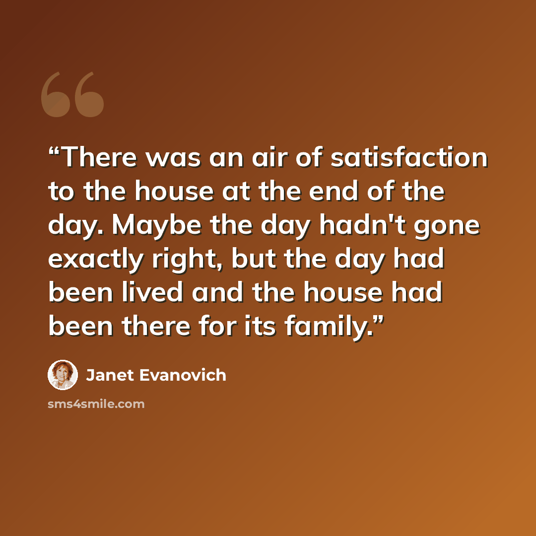 “There was an air of satisfaction to the house at the end of the day. Maybe the day hadn't gone exactly right, but the day had been lived and the house had been there for its family.” quote by Janet Evanovich