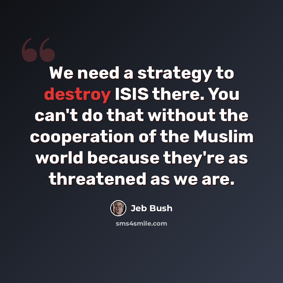 “We need a strategy to destroy ISIS there. You can't do that without the cooperation of the Muslim world because they're as threatened as we are.” quote by Jeb Bush