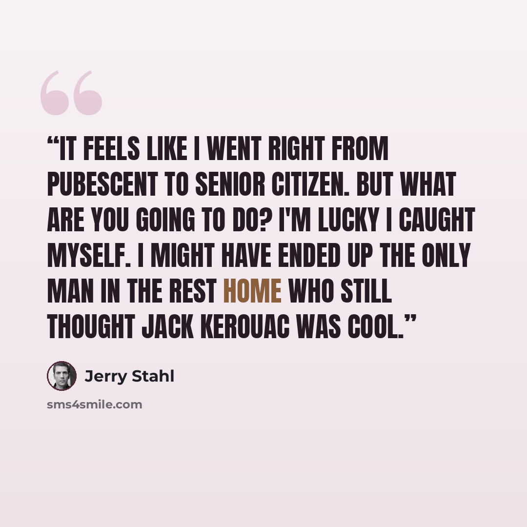 “It feels like I went right from pubescent to senior citizen. But what are you going to do? I'm lucky I caught myself. I might have ended up the only man in the rest home who still thought Jack Kerouac was cool.” quote by Jerry Stahl