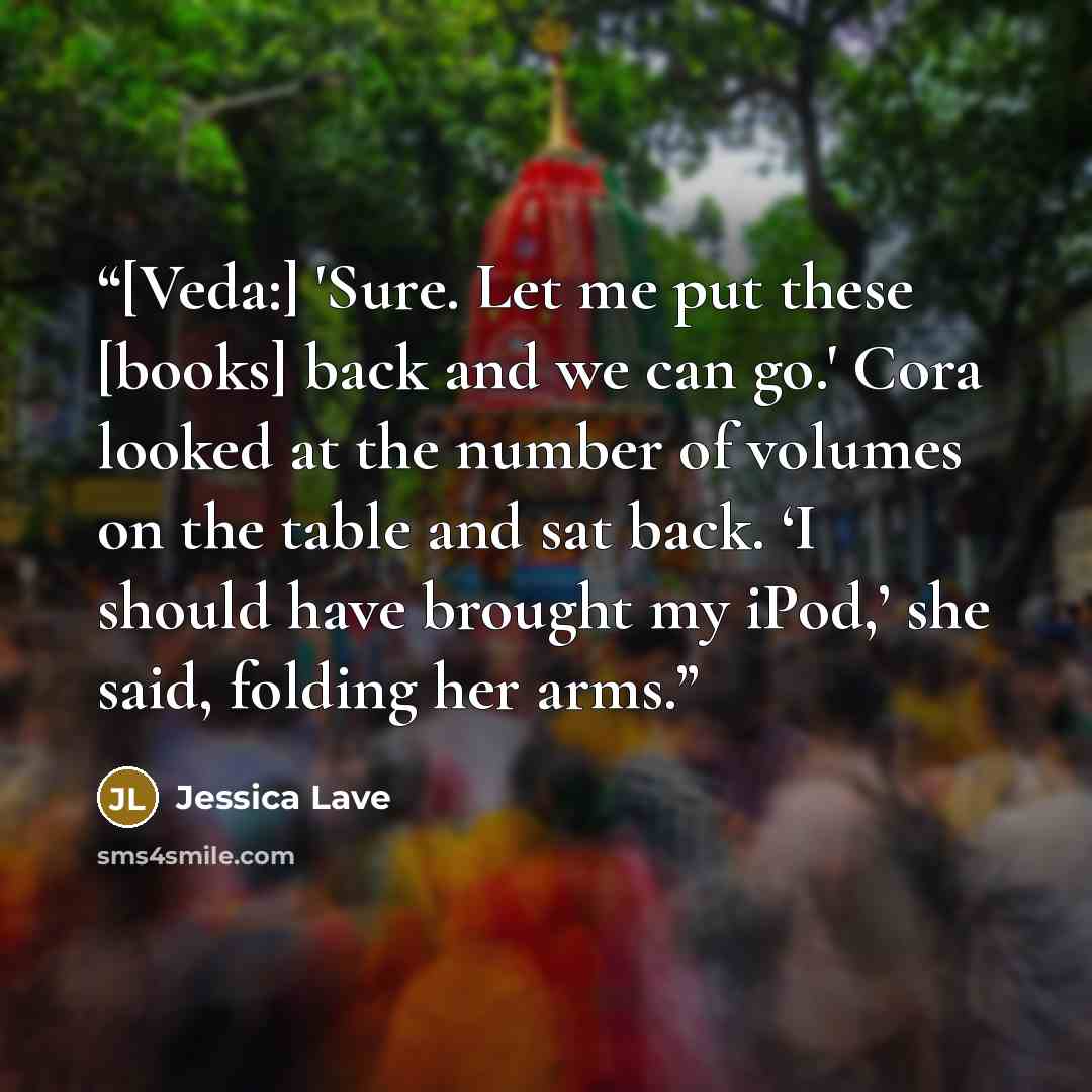 “[Veda:] 'Sure. Let me put these [books] back and we can go.' Cora looked at the number of volumes on the table and sat back. ‘I should have brought my iPod,’ she said, folding her arms.” quote by Jessica Lave
