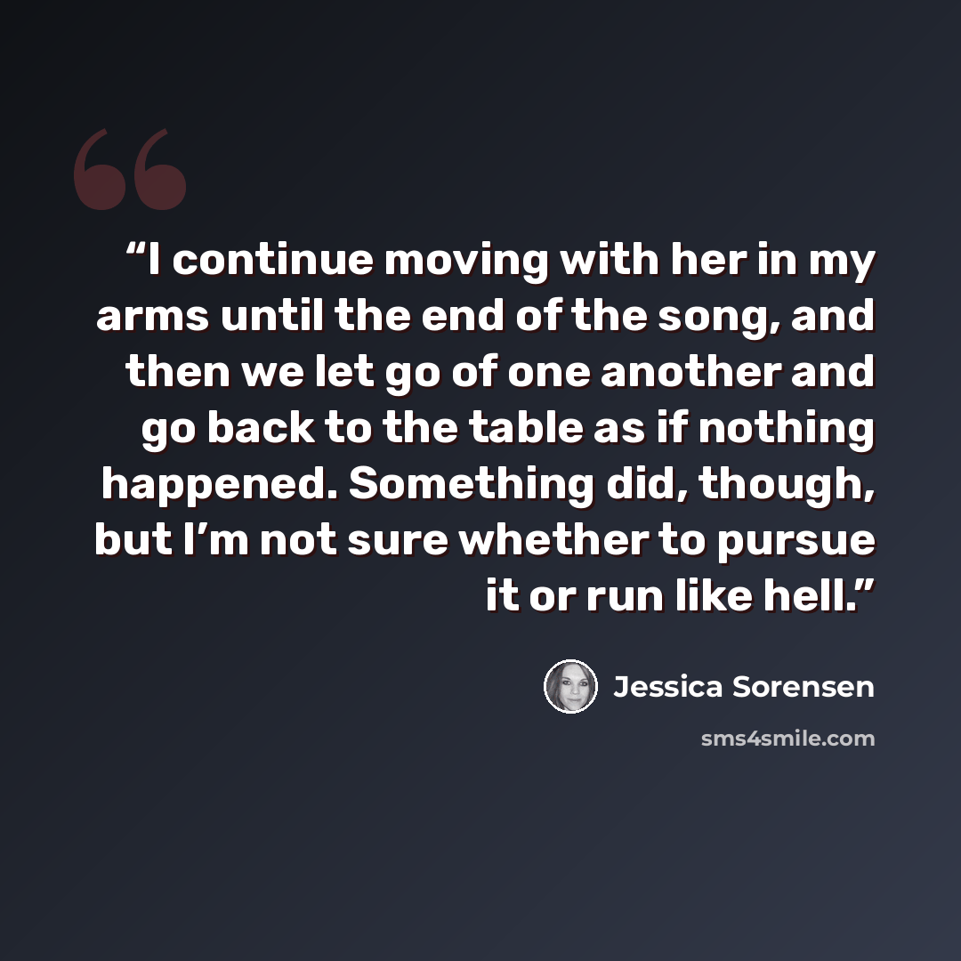 “I continue moving with her in my arms until the end of the song, and then we let go of one another and go back to the table as if nothing happened. Something did, though, but I’m not sure whether to pursue it or run like hell.” quote by Jessica Sorensen
