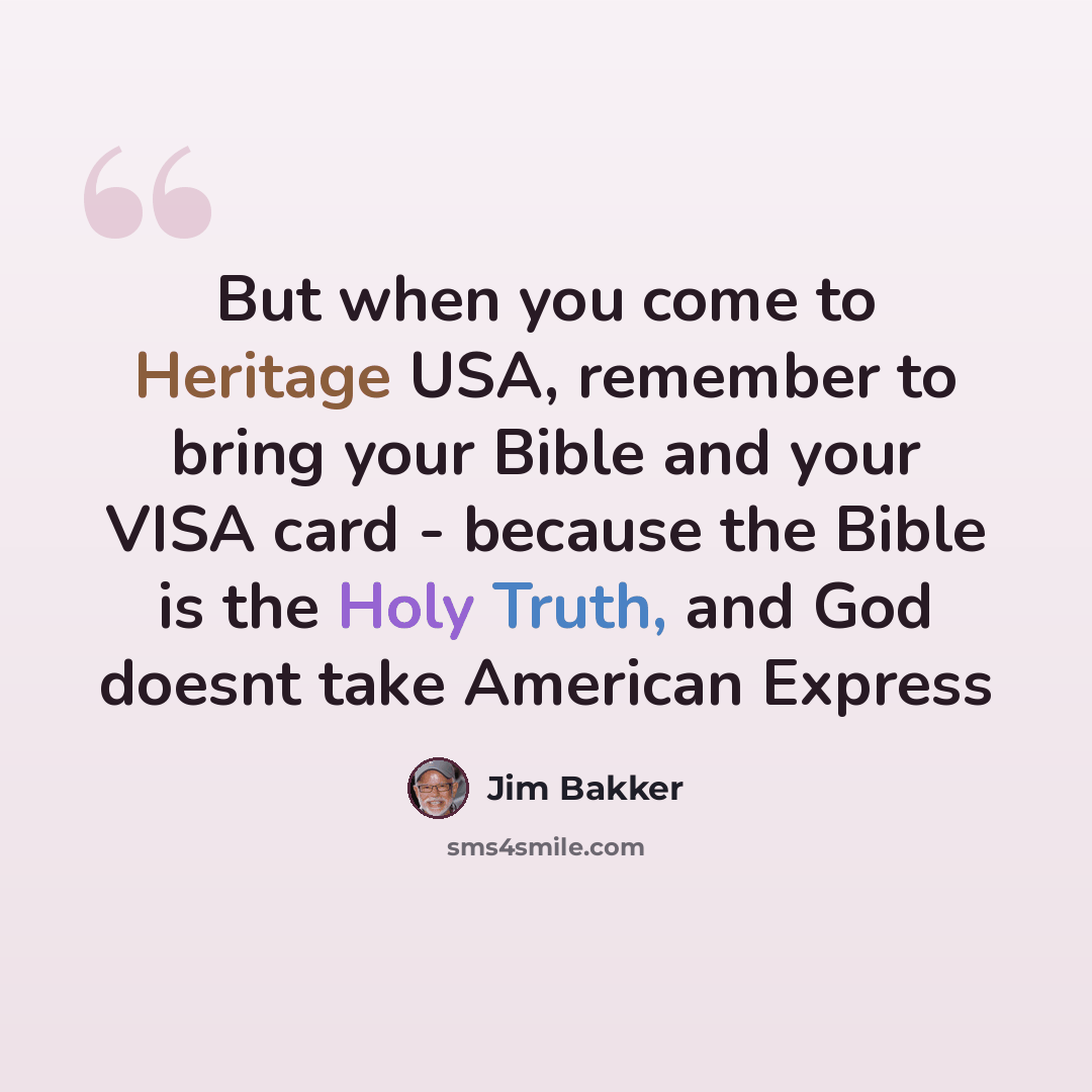 “But when you come to Heritage USA, remember to bring your Bible and your VISA card - because the Bible is the Holy Truth, and God doesnt take American Express” quote by Jim Bakker