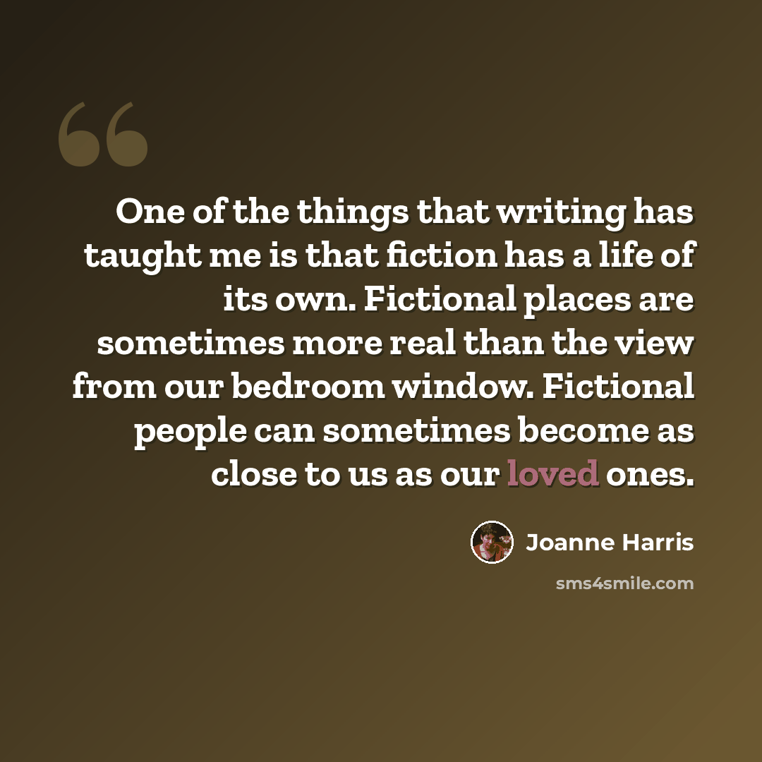 “One of the things that writing has taught me is that fiction has a life of its own. Fictional places are sometimes more real than the view from our bedroom window. Fictional people can sometimes become as close to us as our loved ones.” quote by Joanne Harris