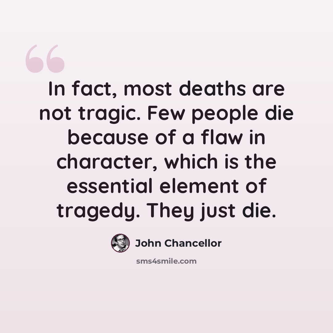 “In fact, most deaths are not tragic. Few people die because of a flaw in character, which is the essential element of tragedy. They just die.” quote by John Chancellor