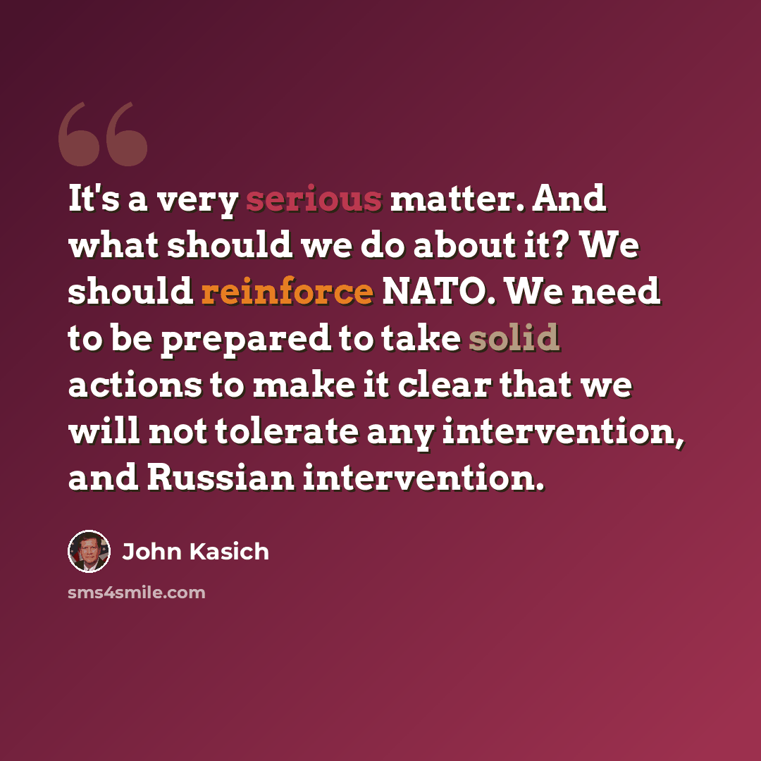 “It's a very serious matter. And what should we do about it? We should reinforce NATO. We need to be prepared to take solid actions to make it clear that we will not tolerate any intervention, and Russian intervention.” quote by John Kasich