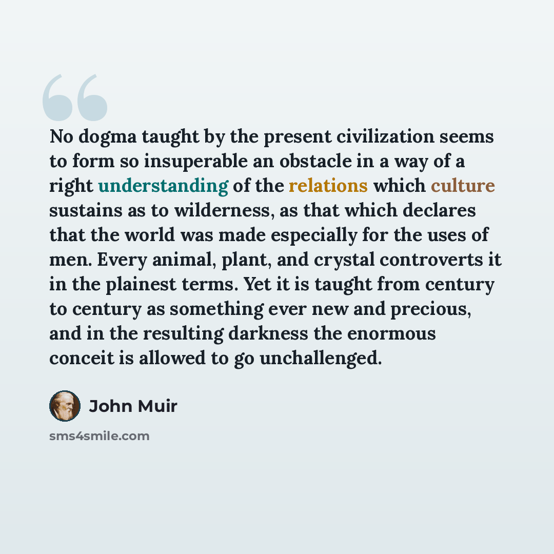 “No dogma taught by the present civilization seems to form so insuperable an obstacle in a way of a right understanding of the relations which culture sustains as to wilderness, as that which declares that the world was made especially for the uses of men. Every animal, plant, and crystal…” quote by John Muir