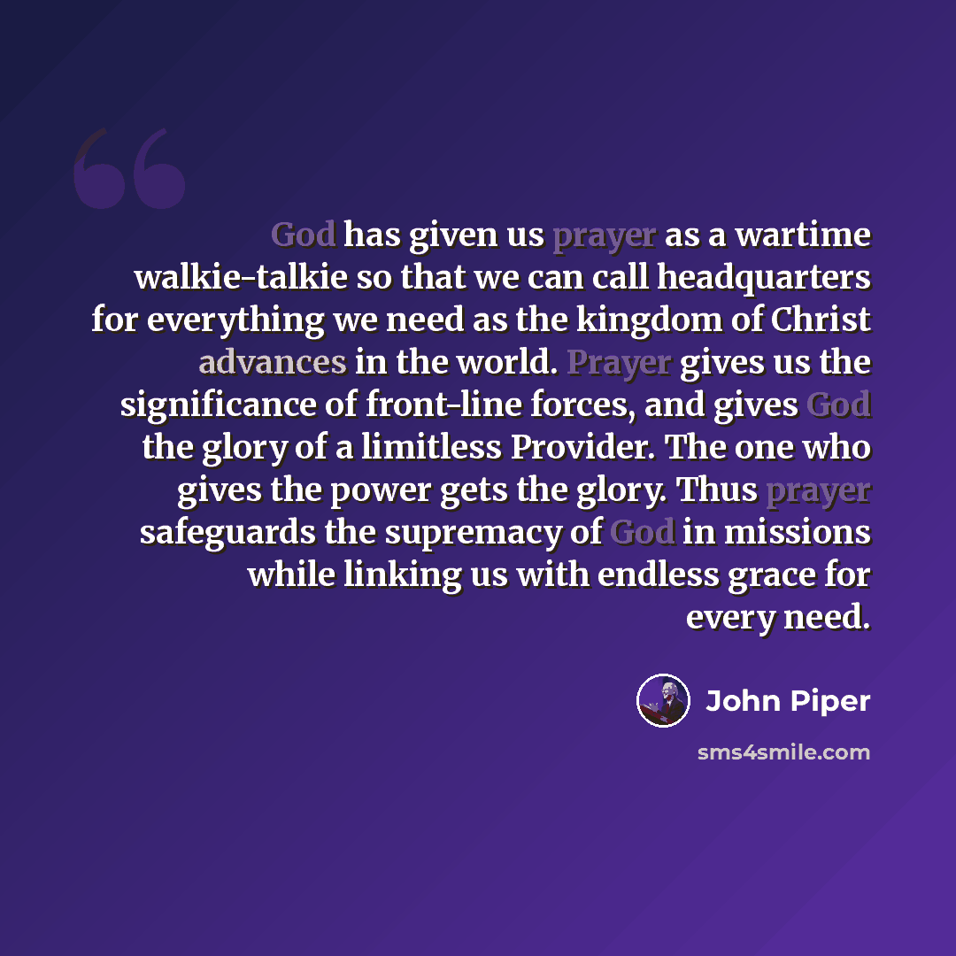 “God has given us prayer as a wartime walkie-talkie so that we can call headquarters for everything we need as the kingdom of Christ advances in the world. Prayer gives us the significance of front-line forces, and gives God the glory of a limitless Provider. The one who gives the power gets the…” quote by John Piper