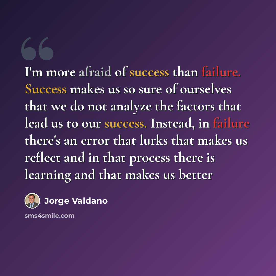 “I'm more afraid of success than failure. Success makes us so sure of ourselves that we do not analyze the factors that lead us to our success. Instead, in failure there's an error that lurks that makes us reflect and in that process there is learning and that makes us better” quote by Jorge Valdano