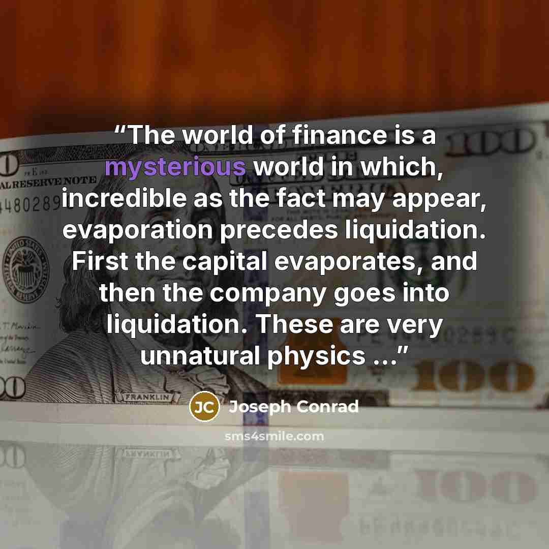 “The world of finance is a mysterious world in which, incredible as the fact may appear, evaporation precedes liquidation. First the capital evaporates, and then the company goes into liquidation. These are very unnatural physics ...” quote by Joseph Conrad