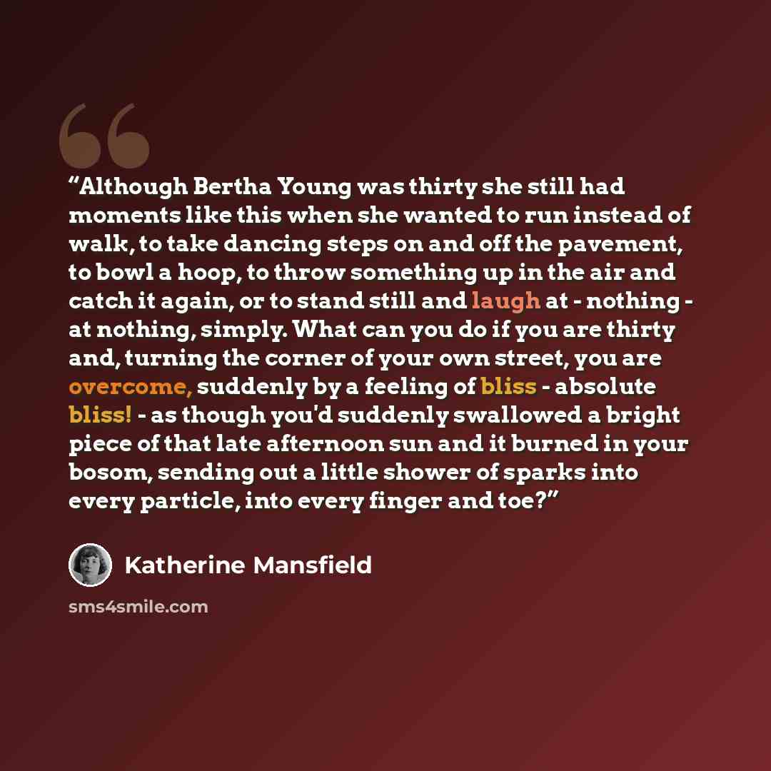 “Although Bertha Young was thirty she still had moments like this when she wanted to run instead of walk, to take dancing steps on and off the pavement, to bowl a hoop, to throw something up in the air and catch it again, or to stand still and laugh at - nothing - at nothing, simply. What can you…” quote by Katherine Mansfield
