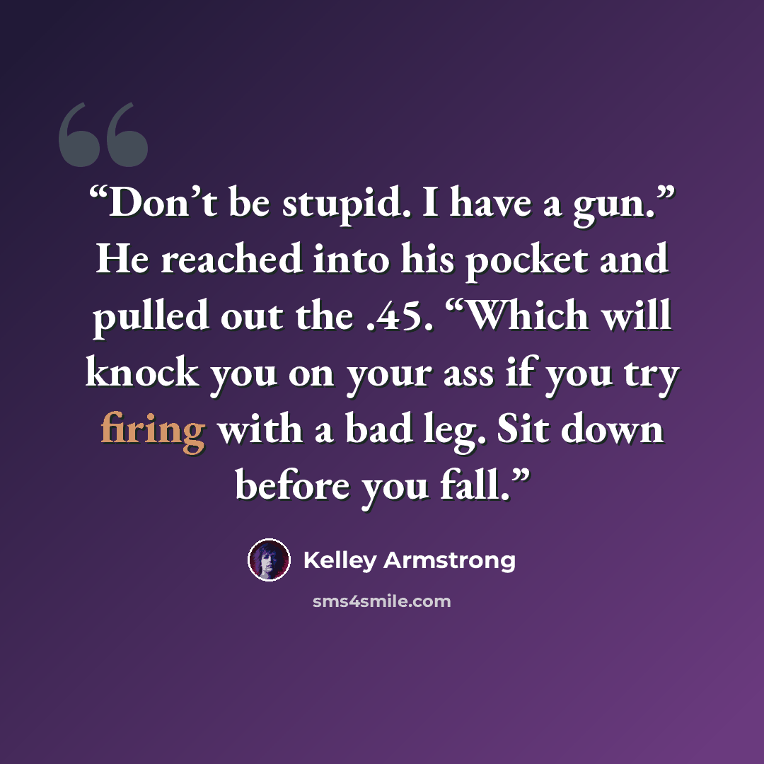 “Don’t be stupid. I have a gun.” He reached into his pocket and pulled out the .45. “Which will knock you on your ass if you try firing with a bad leg. Sit down before you fall.” quote by Kelley Armstrong