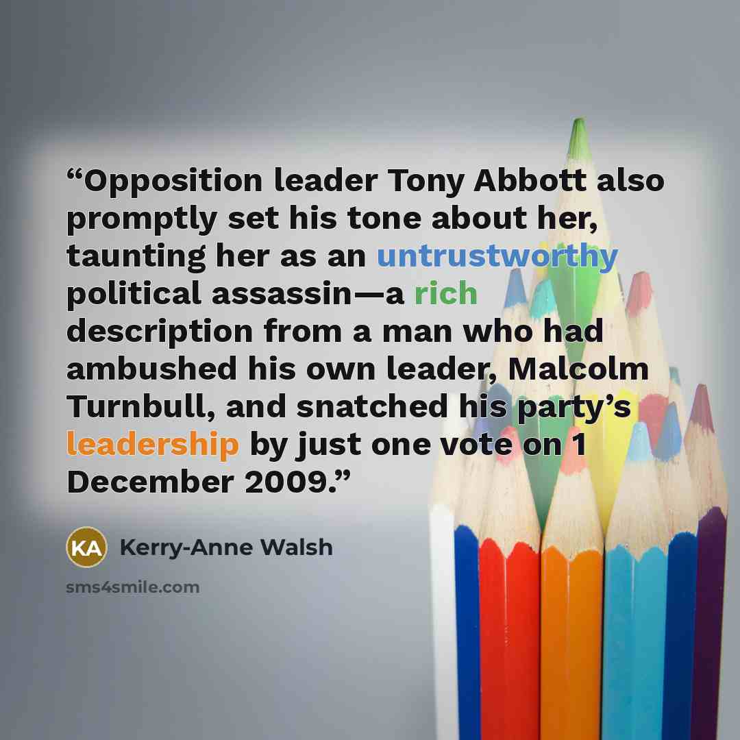 “Opposition leader Tony Abbott also promptly set his tone about her, taunting her as an untrustworthy political assassin—a rich description from a man who had ambushed his own leader, Malcolm Turnbull, and snatched his party’s leadership by just one vote on 1 December 2009.” quote by Kerry-Anne Walsh