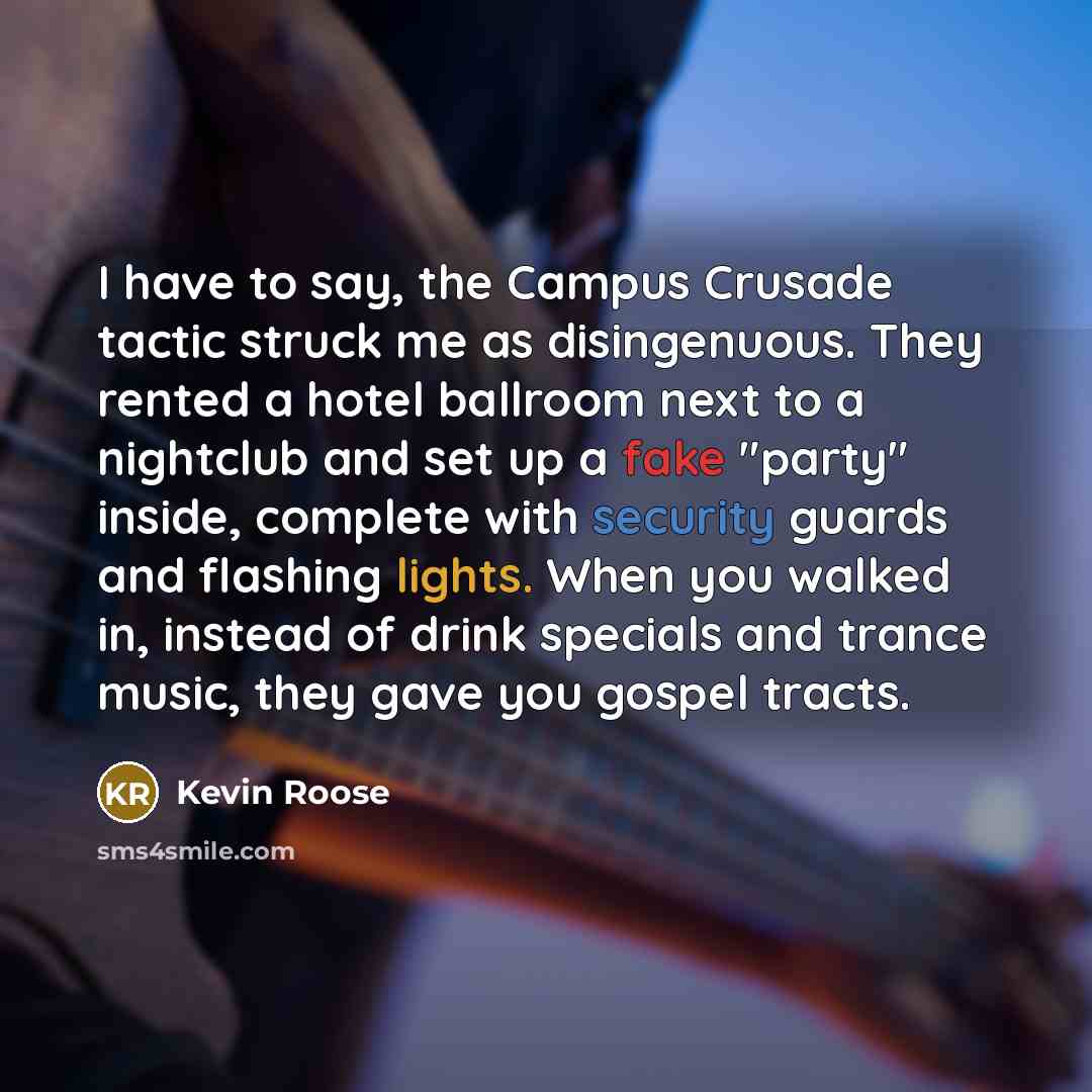 “I have to say, the Campus Crusade tactic struck me as disingenuous. They rented a hotel ballroom next to a nightclub and set up a fake "party" inside, complete with security guards and flashing lights. When you walked in, instead of drink specials and trance music, they gave you gospel tracts.” quote by Kevin Roose