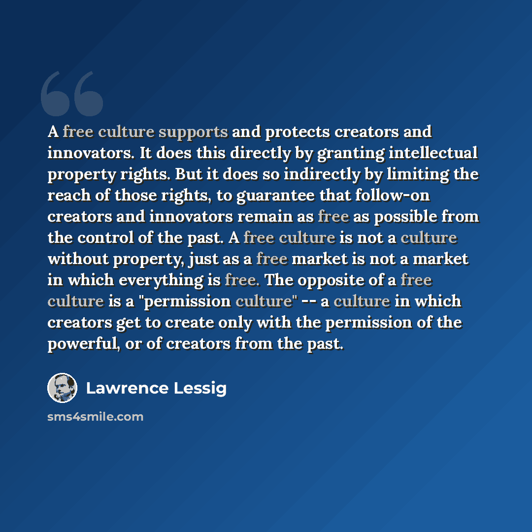 “A free culture supports and protects creators and innovators. It does this directly by granting intellectual property rights. But it does so indirectly by limiting the reach of those rights, to guarantee that follow-on creators and innovators remain as free as possible from the control of the…” quote by Lawrence Lessig