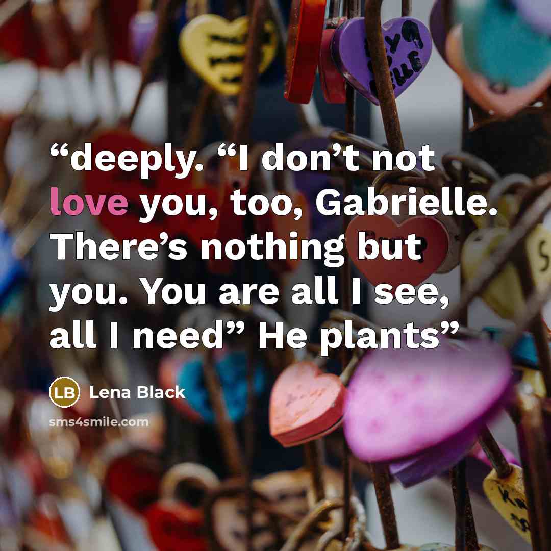 “deeply. “I don’t not love you, too, Gabrielle. There’s nothing but you. You are all I see, all I need” He plants” quote by Lena Black