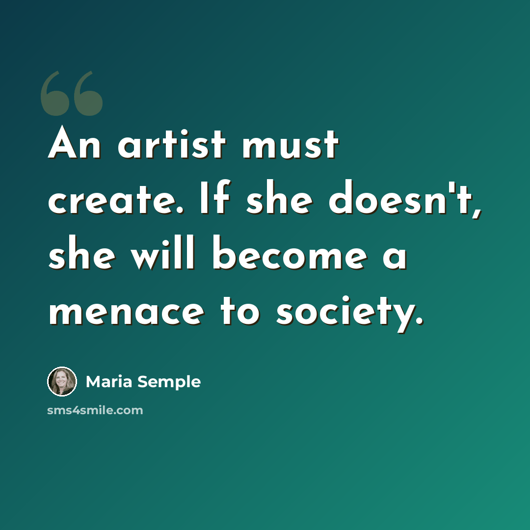 “An artist must create. If she doesn't, she will become a menace to society.” quote by Maria Semple