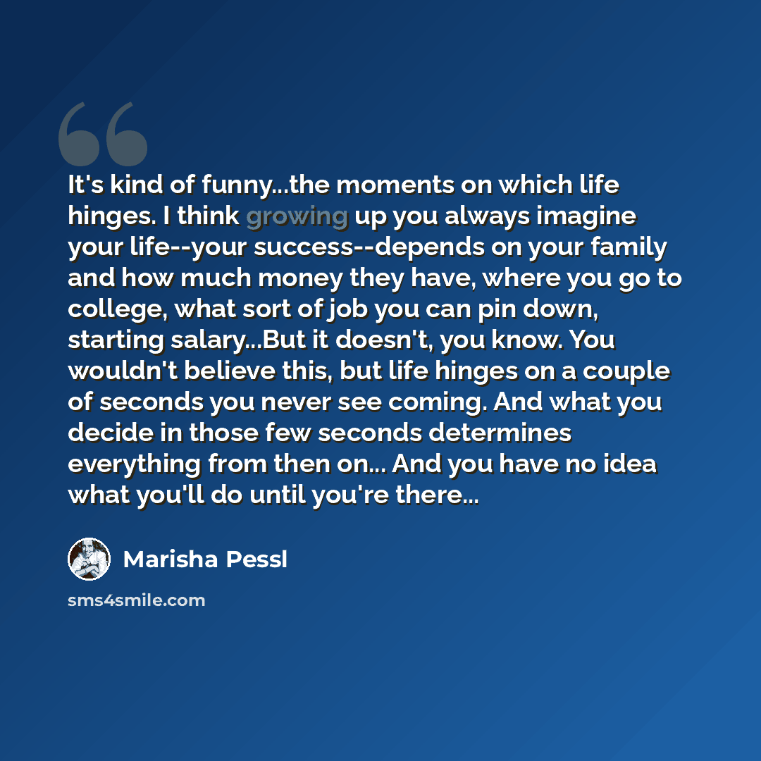 “It's kind of funny...the moments on which life hinges. I think growing up you always imagine your life--your success--depends on your family and how much money they have, where you go to college, what sort of job you can pin down, starting salary...But it doesn't, you know. You wouldn't believe…” quote by Marisha Pessl